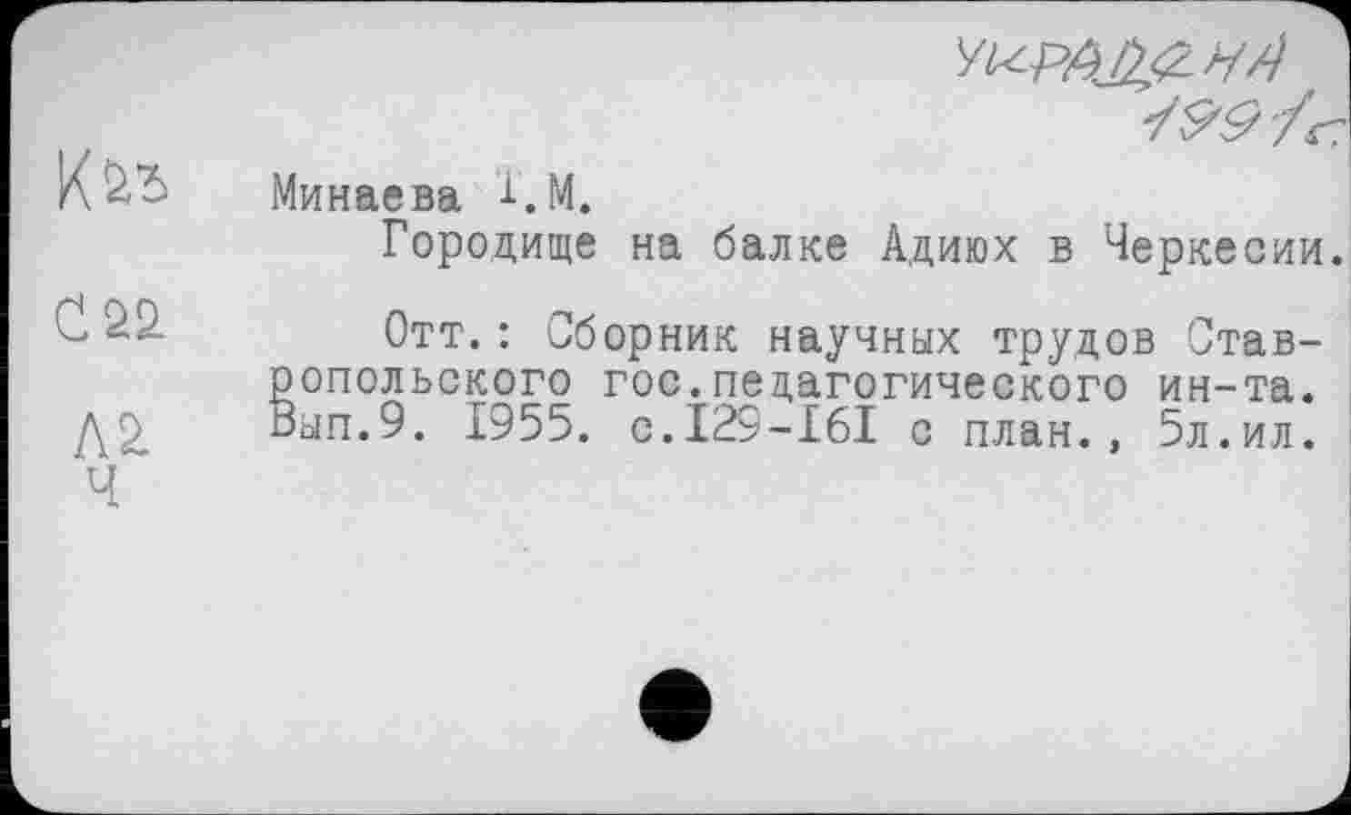 ﻿
г.
Минаева 1. М.
Городище на балке Адиюх в Черкесии.
С 22.
Л 2.
Ч
Отт.: Сборник научных трудов Став-опольского гос.педагогического ин-та. ып.9. 1955. с.129-161 с план., 5л.ил.